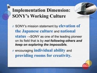 Implementation Dimension:
SONY’s Working Culture
                           elevation of
O SONY‟s mission statement by
 the Japanese culture and national
 status →SONY as one of the leading pioneer
 on its field that is by not following others and
 keep on exploring the impossible.
           individual ability and
O encouraging
 providing rooms for creativity.
                                                    42
 