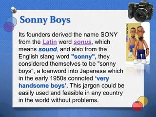 Sonny Boys
Its founders derived the name SONY
from the Latin word sonus, which
means sound, and also from the
English slang word "sonny", they
considered themselves to be "sonny
boys", a loanword into Japanese which
in the early 1950s connoted „very
handsome boys‟. This jargon could be
easily used and feasible in any country
in the world without problems.            44
 