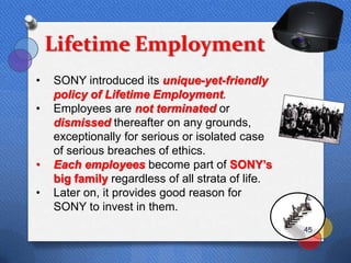 Lifetime Employment
•   SONY introduced its unique-yet-friendly
    policy of Lifetime Employment.
•   Employees are not terminated or
    dismissed thereafter on any grounds,
    exceptionally for serious or isolated case
    of serious breaches of ethics.
•   Each employees become part of SONY‟s
    big family regardless of all strata of life.
•   Later on, it provides good reason for
    SONY to invest in them.
                                                   45
 