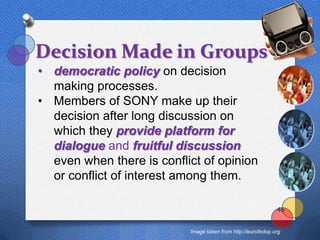 Decision Made in Groups
• democratic policy on decision
  making processes.
• Members of SONY make up their
  decision after long discussion on
  which they provide platform for
  dialogue and fruitful discussion
  even when there is conflict of opinion
  or conflict of interest among them.

                                                              46


                           Image taken from http://eurofedop.org
 