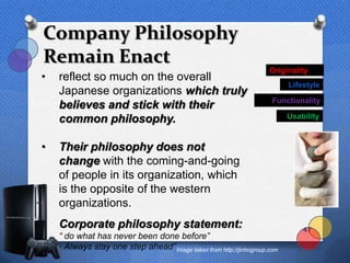 Company Philosophy
Remain Enact
                                                                     Originality
•   reflect so much on the overall
                                                                           Lifestyle
    Japanese organizations which truly
                                                                      Functionality
    believes and stick with their
    common philosophy.                                                     Usability



•   Their philosophy does not
    change with the coming-and-going
    of people in its organization, which
    is the opposite of the western
    organizations.
•   Corporate philosophy statement:                                            47
•   “ do what has never been done before”
•   “ Always stay one step ahead” Image taken from http://jinhogroup.com
 