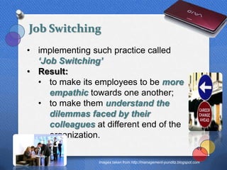 Job Switching
• implementing such practice called
  ‘Job Switching’
• Result:
  • to make its employees to be more
     empathic towards one another;
  • to make them understand the
     dilemmas faced by their
     colleagues at different end of the
     organization.
                                                                       49


                 Images taken from http://management-punditz.blogspot.com
 