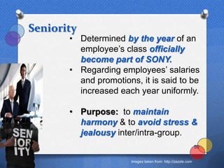 Seniority
       • Determined by the year of an
         employee‟s class officially
         become part of SONY.
       • Regarding employees‟ salaries
         and promotions, it is said to be
         increased each year uniformly.

       • Purpose: to maintain
         harmony & to avoid stress &
         jealousy inter/intra-group.
                                                              50


                       Images taken from: http://zazzle.com
 