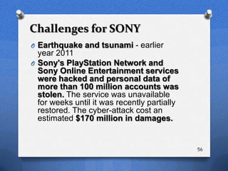 Challenges for SONY
O Earthquake and tsunami - earlier
  year 2011
O Sony's PlayStation Network and
  Sony Online Entertainment services
  were hacked and personal data of
  more than 100 million accounts was
  stolen. The service was unavailable
  for weeks until it was recently partially
  restored. The cyber-attack cost an
  estimated $170 million in damages.


                                              56
 
