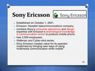 Sony Ericsson
 Established on October 1, 2001.
 Ericsson: Swedish telecommunications company.
 combine Sony‟s consumer electronics and design
  expertise with Ericsson‟s technological knowledge
  in communication sector to produce mobile phone.
 Has 3,500 employees.
 Walkman and Cyber-shot series.
 Sony Ericsson creates value for its operator
  customers by bringing new ways of using
  multimedia communication while mobile”.



                                                      58
 