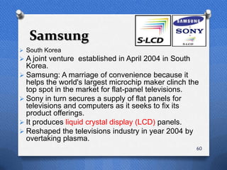 Samsung
 South Korea
 A joint venture established in April 2004 in South
  Korea.
 Samsung: A marriage of convenience because it
  helps the world's largest microchip maker clinch the
  top spot in the market for flat-panel televisions.
 Sony in turn secures a supply of flat panels for
  televisions and computers as it seeks to fix its
  product offerings.
 It produces liquid crystal display (LCD) panels.
 Reshaped the televisions industry in year 2004 by
  overtaking plasma.
                                                       60
 