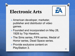 Electronic Arts
 American developer, marketer,
  publisher and distributor of video
  games.
 Founded and incorporated on May 28,
  1928 by Trip Hawkins.
 The Sims series, FIFA series, Medal of
  Honor series, Dead Space series.
 Provide exclusive content on
  PlayStation 3.                           61
 