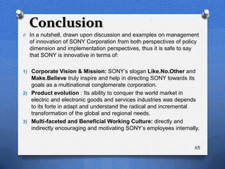 Conclusion
O In a nutshell, drawn upon discussion and examples on management
  of innovation of SONY Corporation from both perspectives of policy
  dimension and implementation perspectives, thus it is safe to say
  that SONY is innovative in terms of:

1) Corporate Vision & Mission: SONY‟s slogan Like.No.Other and
   Make.Believe truly inspire and help in directing SONY towards its
   goals as a multinational conglomerate corporation.
2) Product evolution : Its ability to conquer the world market in
   electric and electronic goods and services industries was depends
   to its forte in adapt and understand the radical and incremental
   transformation of the global and regional needs.
3) Multi-faceted and Beneficial Working Culture: directly and
   indirectly encouraging and motivating SONY‟s employees internally.


                                                                   65
 