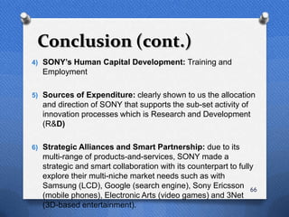 Conclusion (cont.)
4) SONY‟s Human Capital Development: Training and
  Employment

5) Sources of Expenditure: clearly shown to us the allocation
  and direction of SONY that supports the sub-set activity of
  innovation processes which is Research and Development
  (R&D)

6) Strategic Alliances and Smart Partnership: due to its
  multi-range of products-and-services, SONY made a
  strategic and smart collaboration with its counterpart to fully
  explore their multi-niche market needs such as with
  Samsung (LCD), Google (search engine), Sony Ericsson 66
  (mobile phones), Electronic Arts (video games) and 3Net
  (3D-based entertainment).
 