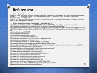 References:
O    Books and Journal:
Marshall, D. (1995). Akio Morita dan Sony. Translator: Amir Muslim. Kuala Lumpur: Dewan Bahasa dan Pustaka, Kementerian Pendidikan
Malaysia.            Motoyama Yasuyuki, (2011). Innovation and Location: A Case Study of Sony‟s Vaio Laptop. The Industrial
Geographer, Vol. 8, Issue 1, Pg. 1-25.
Ratazzi, E.Paul. (2004). MiniDisc: Successful Innovation or Just Cool Technology? An analysis of Sony‟s Decade-Long Quest for Success.
Rome, NY: Air Force Research Laboratory.

O     On-line Materials (accessed from October – November, 2011)
http://articles.timesofindia.indiatimes.com/2011-10-31/hardware/30341461_1_loss-making-tv-unit-joint-venture-lcd
http://digitalcommons.ilr.cornell.edu/cgi/viewcontent.cgi?article=1373&context=cahrswp&sei-
redir=1&referer=http%3A%2F%2Fscholar.google.com.my%2Fscholar%3Fq%3Dsony%2Bhuman%2Bcapital%2Bdevelopment
%26hl%3Den%26as_sdt%3D0%26as_vis%3D1%26oi%3Dscholart#search=%22sony%20human%20capital%20development
%22
http://en.wikipedia.org/wiki/S-LCD
http://en.wikipedia.org/wiki/Sony
http://en.wikipedia.org/wiki/Sony_Ericsson
http://news.cnet.com/2100-1047-5149500.html
http://newsblaze.com/story/2010052011030200001.pnw/topstory.html
http://sonyjobs.com/pages/careers/areas/hr.html
http://www.birminghamstories.co.uk/db/media/lrg/ibuka_morita.jpg
http://www.bloomberg.com/apps/news?pid=newsarchive&sid=auga2uYA.9cg
http://www.bloomberg.com/news/2011-01-27/sony-to-offer-games-for-google-android-phones-in-heresy-to-revive-profit.html
http://www.foxnews.com/story/0,2933,193428,00.html
http://www.guardian.co.uk/technology/2011/oct/27/sony-buys-ericsson-out
http://www.scribd.com/doc/15956049/Sony-Corporation
http://www.slideshare.net/sreenath.s/evolution-of-hrm
http://www.sony.net/Fun/design/history/product/1960/pv-100.html
http://www.sony.net/SonyInfo/Careers/experienced/
http://www.sony.net/SonyInfo/Careers/student/fulltime.html
http://www.sony.net/SonyInfo/csr/employees/human/
http://www.sony.net/SonyInfo/csr/governance/index.html
http://www.sony.net/SonyInfo/News/Press_Archive/200108/01-0828/
http://www.v3.co.uk/v3-uk/news/2000816/google-partners-intel-sony-smart-tvs
www.sony.net/history/productandtechnologymilestone                                                                     67
 