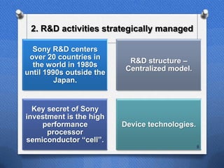 2. R&D activities strategically managed

  Sony R&D centers
 over 20 countries in
                            R&D structure –
  the world in 1980s
                           Centralized model.
until 1990s outside the
         Japan.


  Key secret of Sony
investment is the high
    performance           Device technologies.
      processor
semiconductor “cell”.
                                                 8
 