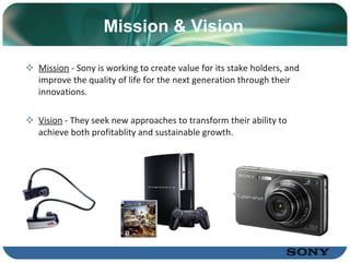 Mission &  V ision Mission  -  Sony is working to create value for its stake holders, and improve the quality of life for the next generation through their innovations.  Vision  -  They seek new approaches to transform their ability to achieve both profitablity and sustainable growth . Sony Corporation ソニー株式会社 
