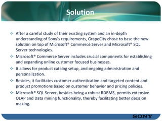 Solution After a careful study of their existing system and an in-depth understanding of Sony’s requirements, GrapeCity chose to base the new solution on top of Microsoft® Commerce Server and Microsoft® SQL Server technologies. Microsoft® Commerce Server includes crucial components for establishing and expanding online customer focused businesses.  It allows for product catalog setup, and ongoing administration and personalization.  Besides, it facilitates customer authentication and targeted content and product promotions based on customer behavior and pricing policies.  Microsoft® SQL Server, besides being a robust RDBMS, permits extensive OLAP and Data mining functionality, thereby facilitating better decision making. 
