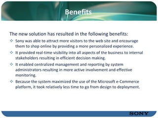 Benefits The new solution has resulted in the following benefits: Sony was able to attract more visitors to the web site and encourage them to shop online by providing a more personalized experience. It provided real-time visibility into all aspects of the business to internal stakeholders resulting in efficient decision making. It enabled centralized management and reporting by system administrators resulting in more active involvement and effective monitoring. Because the system maximized the use of the Microsoft e-Commerce platform, it took relatively less time to go from design to deployment. 