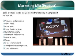 Marketing Mix (Product) Sony products can be categorized in the following major product categories: Television and projectors, Home video, Home audio, Home theatre system, Digital photography, Handy cam video camera,  Portable audio, Game, In-car entertainment, Storage and recording media, Other accessories. 