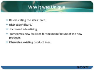 Why it was Unique Re-educating the sales force. R&D expenditure. increased advertising . sometimes new facilities for the manufacture of the new products. Obsoletes  existing product lines. 