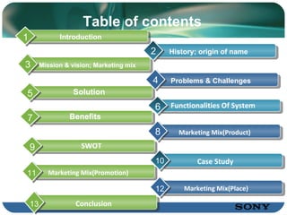 Table of c ontents Introduction 1 History; origin of name 2 Solution 5 Functionalities Of System 6 Pr oblems & Challenges 4 Benefits 7 Mission & vision; Marketing mix 3 SWOT 9 Case Study 10 Marketing Mix(Product) 8 Marketing Mix(Promotion) 11 Conclusion 13 Marketing Mix(Place) 12 