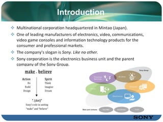 Introduction Multinational   corporation  headquartered  in Mintao (Japan) . One of  leading  manufacturers of electronics, video, communications, video game consoles and information technology products for the consumer and profe s sional markets . The company's slogan is  Sony. Like no other. Sony  corporation  is the electronics business unit and the parent company of the Sony Group . 