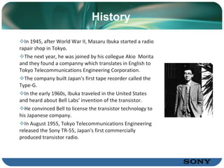 History In 1945, after World War II, Masaru Ibuka started a radio rapair shop in Tokyo.  The next year, he was joined by his collegue Akio  Morita and they found a companny which translates   in   English   to   Tokyo   Telecommunications Engineering Corporation. The company built Japan's first  tape recorder  called the Type-G. In the early 1960s, Ibuka traveled in the  United States  and heard about  Bell Labs’  invention of the  transistor.   He convinced Bell to license the transistor technology to his Japanese company.  In August 1955, Tokyo Telecommunications Engineering released the Sony  TR-55,  Japan's first commercially produced  transistor radio.  