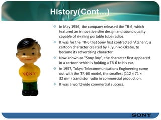 History (Cont…) In May 1956, the company released the TR-6, which featured an innovative slim design and sound quality capable of rivaling portable tube radios.  It was for the TR-6 that Sony first contracted "Atchan", a cartoon character created by Fuyuhiko Okabe, to become its  advertising character .  Now known as "Sony Boy", the character first appeared in a cartoon  which is  holding a TR-6 to his ear .  In  1957, Tokyo Telecommunications Engineering came out with the TR-63 model, the   smallest (112 × 71 × 32 mm) transistor radio in commercial production.  It was a worldwide commercial success . 