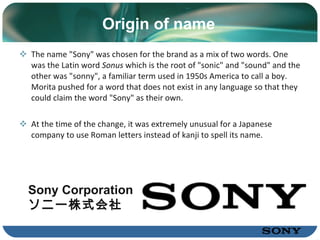 Origin of name The name "Sony" was chosen for the brand as a mix of two words. One was the L atin  word  Sonus  which is the root of "sonic" and "sound" and the other was "sonny", a familiar term used in 1950s America to call a boy .  Morita pushed for a word that does not exist in any language so that they could claim the word "Sony" as their own .   At the time of the change, it was extremely unusual for a Japanese company to use Roman letters instead of kanji to spell its name . Sony Corporation ソニー株式会社 Sony Corporation ソニー株式会社 
