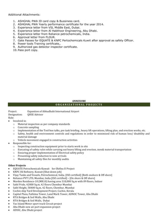 Additional Attachments:
1. ASHGHAL PWA ID card copy & Bussiness card.
2. ASHGHAL PWA Yearly performance certificate for the year 2014.
3. Experience letter from VSL Middle East, Dubai.
4. Experience letter from Al Habthoor Engineering, Abu Dhabi.
5. Experience letter from Reliance petrochemicals, India.
6. Approval letter from FLOUR.
7. Gate Passes for EQUATE & KNPC Pertochemicals Kuwit after approval as safety Officer.
8. Power tools Training certificate,.
9. Authorized gas detector inspector certificate.
10. Pass port copy.
ANNEXURE
O R G A N I Z A T I O N A L P R O J E C T S
Project: Expantion of Abhudhabi International Airport
Designation: QHSE Advisor
Role:
 Involved in:
o Material inspection as per company standards
o Concrete sampling
o Implementation of the Tool box talks, pre task briefing , heavy lift operations, lifting plan, and erection works, etc.
o Safety, health and environment controls and regulations in order to minimized risk of human loss/ disability and
material damage
o Vehicle movement engaged in construction activities
 Responsible for:
o Inspecting construction equipment prior to starts work in site
o Executing of safety rules while carrying out heavy lifting and erection, men& material transportation
o Ensuring proper implementation of Electrical safety policy
o Presenting safety induction to new arrivals
o Maintaining all safety files for monthly audits
Other Projects
 EQUATE Petrochemicals Kuwait for Olefins II Project
 KNPC Oil Refinery, Kuwait [Shut down job]
 Vijay Tanks and Vessels, Petrochemical, India. [ISO certified] [Both onshore & Off shore]
 Reliance PVT LTD, Mumbai, India [ISO certified] – [On shore & Off shore]
 Morden Residence-10 (MR10) having area 318,000 Sq.m with 09 floors, Indoor
 Safel Pride, 42000 Sq.m, 42 floors Chembur Mumbai
 Safel Height, 58400 Sq.m, 42 floors, Chembur, Mumbai
 Cochin ship Yard Development Project, Cochin, Kerala
 Capital Plaza, Fathima Tower, Land Mark Tower, ADNOC Tower, Abu Dhabi
 RTA Bridges & Soil Walls, Abu Dhabi
 RTA Bridges & Soil Walls, Dubai
 Yas Island Motor sport track Circuit project
 Abu Dhabi new air port expansion project
 ADSSC, Abu Dhabi project
 
