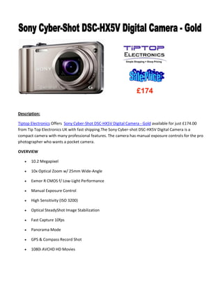 Description:
Tiptop Electronics Offers Sony Cyber-Shot DSC-HX5V Digital Camera - Gold available for just £174.00
from Tip Top Electronics UK with fast shipping.The Sony Cyber-shot DSC-HX5V Digital Camera is a
compact camera with many professional features. The camera has manual exposure controls for the pro
photographer who wants a pocket camera.
OVERVIEW
 10.2 Megapixel
 10x Optical Zoom w/ 25mm Wide-Angle
 Exmor R CMOS f/ Low-Light Performance
 Manual Exposure Control
 High Sensitivity (ISO 3200)
 Optical SteadyShot Image Stabilization
 Fast Capture 10fps
 Panorama Mode
 GPS & Compass Record Shot
 1080i AVCHD HD Movies
£174
 