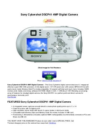 Sony Cybershot DSCP41 4MP Digital Camera
Click Image for Full Reviews
Price: Click to check low price !!!
Sony Cybershot DSCP41 4MP Digital Camera – This Sony Cybershot digital camera features 4.1 megapixel
effective super HAD CCD; precision, 0-3.6x digital zoom; 1.5? 67K pixel color LCD screen; MPEG VX fine with
audio movie mode; Memory Stick Pro media compatible; 10-second self-timer and much more. Includes 16MB
memory stick media; wrist strap, software CD-ROM. Made in USA. 1-1/2Wx4Lx2-1/4H”.Blending an amazing
array of features for a budget digital camera, the Sony DSCP41 is a perfect point-and-shoot camera for
spontaneous moments you’ll
See Details
FEATURED Sony Cybershot DSCP41 4MP Digital Camera
4-megapixel sensor captures enough detail to create photo-quality prints up to 11 x 14
Fixed focus lens with 3x digital zoom
High-resolution movie mode with sound; 6 scene modes; 4-shot burst mode
Compatible with Memory Stick and Memory Stick Pro media; includes 16 MB card
Powered by 2 AA batteries (Included, optional NiMH rechargeables recommended); connects to PCs and
Macs via USB 2.0
YOU MUST HAVE THIS AWASOME Product, be sure order now to SPECIAL PRICE. Get
The best cheapest price on the web we have searched. ClickHere
 