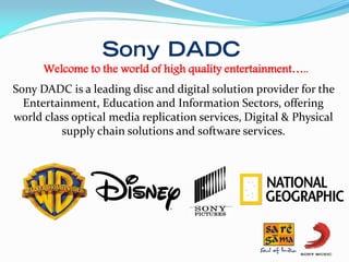 Welcome to the world of high quality entertainment…..
Sony DADC is a leading disc and digital solution provider for the
Entertainment, Education and Information Sectors, offering
world class optical media replication services, Digital & Physical
supply chain solutions and software services.

 