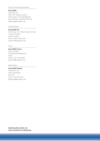 Austria, Germany & Switzerland

Sony DADC
Sonystrasse 20
5081 Anif / Salzburg, Austria
Phone Austria: +43 6246 880 555
Phone Germany: +49 6074 498 106
digitalcopy@sonydadc.com


United Kingdom

Sony DADC UK
Kent House, 14-17 Market Place, 5th floor
London W1W 8AJ
United Kingdom
Phone: +44 20 7307 9775
daniel.finn@sonydadc.com


France

Sony DADC France
140, rue Gallieni
92100 Boulogne Billancourt
France
Phone: +33 1 6413 8242
david.rofe@sonydadc.com


Nordic Region

Sony DADC Nordics
Sluseholmen 2-4
2450 Copenhagen
Denmark
Phone: +45 7070 2725
digitalcopy@sonydadc.com




digitalcopy@sonydadc.com
www.sonydadc.com/digitalcopy
 