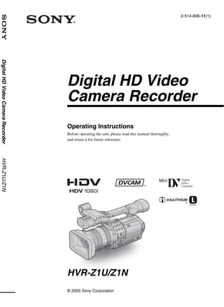 2-514-606-11(1)
Digital HD Video Camera Recorder




                                   Digital HD Video
                                   Camera Recorder
                                   Operating Instructions
                                   Before operating the unit, please read this manual thoroughly,
                                   and retain it for future reference.
HVR-Z1U/Z1N




                                   HVR-Z1U/Z1N
                                   © 2005 Sony Corporation
 