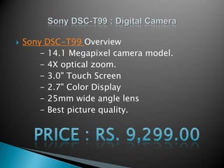 Sony DSC-T99 Overview           - 14.1 Megapixel camera model.          - 4X optical zoom.          - 3.0" Touch Screen          - 2.7" Color Display          - 25mm wide angle lens          - Bestpicture quality. Sony DSC-T99 :Digital Camera Price : Rs. 9,299.00 