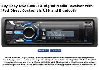 Buy Sony DSXS300BTX Digital Media Receiver with
iPod Direct Control via USB and Bluetooth
This DSX-S300BTX Digital Media Car Receiver by Sony features Bluetooth technology that provides
hands-free phone access and streaming audio ability. It also includes an integrated USB Tune Tray that
connects and stores your iPod or iPhone behind the sleek flip-down red or blue illuminated faceplate,
eliminating visible wires. It also boasts innovative audio technology features to create the ideal in-car
 