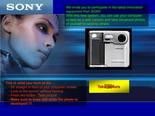 We invite you to participate in the latest innovation equipment from SONY. With this new system, you can use your computer screen as a web camera and take advanced photos of yourself to send to others. This is what you have to do: - Sit straight in front of your computer screen - Look at the screen without moving  - Press the button “Take picture”. - Make sure to keep still while the photo is developed !!!. Take picture  