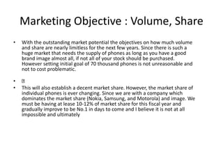 Marketing Objective : Volume, Share
• With the outstanding market potential the objectives on how much volume
and share are nearly limitless for the next few years. Since there is such a
huge market that needs the supply of phones as long as you have a good
brand image almost all, if not all of your stock should be purchased.
However setting initial goal of 70 thousand phones is not unreasonable and
not to cost problematic.
•
• This will also establish a decent market share. However, the market share of
individual phones is ever changing. Since we are with a company which
dominates the market share (Nokia, Samsung, and Motorola) and image. We
must be having at lease 10-12% of market share for this fiscal year and
gradually improve to be No.1 in days to come and I believe it is not at all
impossible and ultimately
 