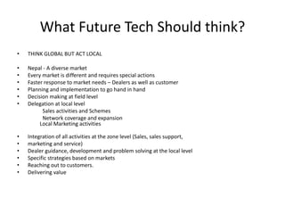 What Future Tech Should think?
• THINK GLOBAL BUT ACT LOCAL
• Nepal - A diverse market
• Every market is different and requires special actions
• Faster response to market needs – Dealers as well as customer
• Planning and implementation to go hand in hand
• Decision making at field level
• Delegation at local level
Sales activities and Schemes
Network coverage and expansion
Local Marketing activities
• Integration of all activities at the zone level (Sales, sales support,
• marketing and service)
• Dealer guidance, development and problem solving at the local level
• Specific strategies based on markets
• Reaching out to customers.
• Delivering value
 