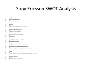 Sony Ericsson SWOT Analysis
• Strength
•
• Diversity among products.
•
• Sony as a brand name.
•
• Weakness
•
• Lack in understanding Customer Preferences
•
• Less technology advancement
•
• Lack of user centered designs.
•
• Lack of Brand awareness globally
•
• Opportunities
•
• Mobile phones market in developing
•
• High % of young market
•
• Strong Customer demand for innovative product
•
• High Disposable income in emerging markets.
•
• Network capabilities and low tariff of service providers.
•
• Threats
•
• Landline penetration and introduction of Sky phones for rural areas.
•
• Intense competition.
•
• Bargaining power of consumers.
 