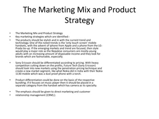 The Marketing Mix and Product
Strategy
• The Marketing Mix and Product Strategy
• Key marketing strategies which are identified:-
• The products should be stylish and in with the current trend and
technology. One of the noted trends is the ‘only touch screen' mobile
handsets, with the advent of iphone from Apple and a phone from the LG-
Prada tie-up. If the emerging markets and trend are focused, then style
would play a major role as the Nepalese consumers are mostly young
adults with an increasing amount of disposable income and they look for
brands which are fashionable, especially.
• Sony Ericsson should be differentiated according to pricing. With heavy
competition cutting down on the profits, Future Tech (Sony Ericsson)
should look into new markets using the penetration pricing technique and
create a new market segment, like what Nokia did in India with their Nokia
1130 mobile which was a dust proof phone with a torch.
• Product differentiation could be done on the basis of the respective
bundling; if it focuses on music player then it should be placed in a
separate category from the handset which has camera as its specialty.
• The emphasis should be given to direct marketing and customer
• relationship management (CRM).).
 