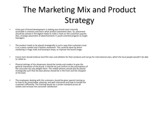 The Marketing Mix and Product
Strategy
• A key part of brand development is making your brand more instantly
accessible in memory and that's what product placement does. So, placement
should be utilized in the digital media to make a mark on the customers psyche.
Also, strategic placement of advertisements in youth oriented program to target
teenagers.
• The product needs to be placed strategically in such a way that customers treat
it as a status symbol and a fashion statement. This could be done by direct
marketing in mega malls and boutique shops, to improve the brand image.
• Future tech should endorse local film stars and athletes for their products and not go for international stars, which the local people wouldn't be able
to relate to.
• Physical settings of the showroom should be trendy and modern to give the
general impression of the brand. It should not just confirm to the assumptions of
the consumer but also delight them. The mobile phones should also be placed
strategically such that the best phones should be in the front and the cheapest
at the back.
• The employees dealing with the customers should be given special training as
to how to be presentable, pleasing, and well-mannered and how to handle the
customers efficiently. The training would set a certain standard across all
outlets and increase the consumer satisfaction
 