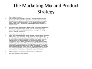 The Marketing Mix and Product
Strategy
• Warranty and Insurance
• Sony Ericsson units come with a standard 1-year warranty for parts and
functionality and 6 months for battery. The warranty excludes cosmetic
damage whereas replacement casing may be purchased and then applied
free of charge in Sony Repair Centers. For the holders of Sony Ericsson
Privilege card, there is an option for upgraded warranty by payment of a
nominal charge.
• Insurance is a new terminology in Mobile market, but it is very effective tool
globally. Future Tech should tie up with some insurance company for
insurance of mobile phone. ( it is a value added strategy or marketing
gimmick to attract customers).
• After Sale service - Service Plus
• Future Tech should heighten its already excellent customer service to further
differentiate it from competitor brands. In order to align itself with the
various needs of its clientele, there will be a provision for different ‘Tiers of
Service' for Sony Ericsson Privilege Card holders - silver / gold / platinum.
The Card tiering will be contingent on the points accumulated. Sony
customer care service centers promise a one-day maximum period within
which to respond to queries. Taking advantage of the client contact which
this entails, service representatives handling repairs may extend the option
of loaning temporary units at a nominal charge until the user's phone has
been completely repaired. Future Tech will also provide assistance to clients
who need to retrieve data or contact numbers from damaged units. These
servicing station should be very visible and in major outlets as well.
• Enhanced 24-hour 7 business day toll free line, and professional
• staff to hel customers solve roblems
 