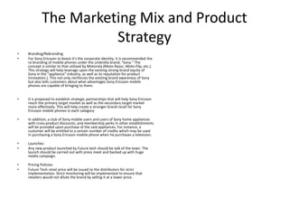 The Marketing Mix and Product
Strategy
• Branding/Rebranding
• For Sony Ericsson to boost it’s the corporate identity, it is recommended the
re-branding of mobile phones under the umbrella brand, "Sony." The
concept is similar to that utilized by Motorola (Moto-Razor, Moto-Flip, etc.).
This strategy will help leverage upon the existing strong brand equity of
Sony in the "appliance" industry, as well as its reputation for product
innovation.). This not only reinforces the existing brand awareness of Sony
but also tells customers about what advantages Sony Ericsson mobile
phones are capable of bringing to them.
• It is proposed to establish strategic partnerships that will help Sony Ericsson
reach the primary target market as well as the secondary target market
more effectively. This will help create a stronger brand recall for Sony
Ericsson mobile phones in each category.
• In addition, a club of Sony mobile users and users of Sony home appliances
with cross-product discounts, and membership perks in other establishments
will be provided upon purchase of the said appliances. For instance, a
customer will be entitled to a certain number of credits which may be used
in purchasing a Sony Ericsson mobile phone when he purchases a television.
• Launches:
• Any new product launched by Future tech should be talk of the town. The
launch should be carried out with press meet and backed up with huge
media campaign.
• Pricing Policies:
• Future Tech retail price will be issued to the distributors for strict
implementation. Strict monitoring will be implemented to ensure that
retailers would not dilute the brand by selling it at a lower price.
 
