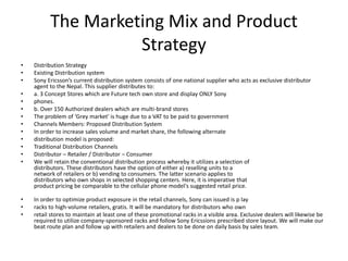 The Marketing Mix and Product
Strategy
• Distribution Strategy
• Existing Distribution system
• Sony Ericsson’s current distribution system consists of one national supplier who acts as exclusive distributor
agent to the Nepal. This supplier distributes to:
• a. 3 Concept Stores which are Future tech own store and display ONLY Sony
• phones.
• b. Over 150 Authorized dealers which are multi-brand stores
• The problem of ‘Grey market' is huge due to a VAT to be paid to government
• Channels Members: Proposed Distribution System
• In order to increase sales volume and market share, the following alternate
• distribution model is proposed:
• Traditional Distribution Channels
• Distributor – Retailer / Distributor – Consumer
• We will retain the conventional distribution process whereby it utilizes a selection of
distributors. These distributors have the option of either a) reselling units to a
network of retailers or b) vending to consumers. The latter scenario applies to
distributors who own shops in selected shopping centers. Here, it is imperative that
product pricing be comparable to the cellular phone model's suggested retail price.
• In order to optimize product exposure in the retail channels, Sony can issued is p lay
• racks to high-volume retailers, gratis. It will be mandatory for distributors who own
• retail stores to maintain at least one of these promotional racks in a visible area. Exclusive dealers will likewise be
required to utilize company-sponsored racks and follow Sony Ericssions prescribed store layout. We will make our
beat route plan and follow up with retailers and dealers to be done on daily basis by sales team.
 