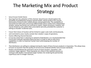The Marketing Mix and Product
Strategy
• Sony Ericsson Outlet Stores
• Spurring from the utilization of this channel, Sony Ericsson should explore the
possibility of establishing company-owned outlets, whose product line consists
exclusively of Sony Ericsson mobile phones and paraphernalia. The availability of
warranties for both parts and service differentiates these outlets from independent
vendors, whose warranties are confined to repairs. Repair provisions, however, will
not be limited to units within their prescriptive warranty, provided the customer is
willing to shoulder incidental costs.
• Future Tech choice of location will be limited to upper scale malls and boulevards,
• and restricted to areas mostly outside their retailers' scope of operations.
• Factors Affecting Channel Decision
• It must be noted that in selecting its network of distributors, it is recommended that
Future tech evaluate reputation given by years in trade as well as sales force
capabilities in order to maximize market reach while keeping the number of
distributors
• That distributors are willing to undergo training for repair of Sony Ericsson products is imperative. This allows Sony
Ericsson to ascertain that the quality of service to be rendered satisfies Sony Ericsson standards.
• Dealers should likewise be assessed in terms of store location, reputation, and
customer target segment. These standards are critical in the selection process as
contracts with dealers mismatched target markets risk rendering the partnership
superfluous due to meager revenues.
 