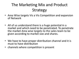 The Marketing Mix and Product
Strategy
• Area Wise targets Vis a Vis Competition and expansion
of Network
• All of us understand there is a huge potential in a
market and which need to be penetrated. To penetrate
the market Area wise targets to the sales team to be
given according to market size and shares.
• We have to have proper distribution channel and it is
must to have distribution
• channels where competition is present
 