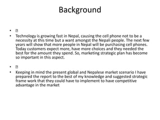 Background
•
• Technology is growing fast in Nepal, causing the cell phone not to be a
necessity at this time but a want amongst the Nepali people. The next few
years will show that more people in Nepal will be purchasing cell phones.
Today customers expect more, have more choices and they needed the
best for the amount they spend. So, marketing strategic plan has become
so important in this aspect.
•
• Keeping in mind the present global and Nepalese market scenario I have
prepared the report to the best of my knowledge and suggested strategic
frame work that they could have to implement to have competitive
advantage in the market
 