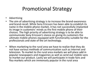 Promotional Strategy
• Advertising
• The aim of advertising strategy is to increase the brand-awareness
and brand-recall. While Sony Ericsson has been able to establish its
name in the mobile phone market, it has not successfully implanted
its image in customers' minds as the first mobile phone of their
choices. The high priority of advertising strategy is to be able to
communicate Sony Ericsson's stance on giving its customers the
ultimate mobile phones equipped with functionality suitable for the
professionals and state of the art technology.
• When marketing to the rural area we have to realize that they do
not have various methods of communication such as internet and
television. To market to the rural area markets we will place add in
popular newspapers and magazines as well as send out mobile vans
to market our product. Lastly we will participate in trade fairs and
flea markets which are immensely popular in the rural area
 