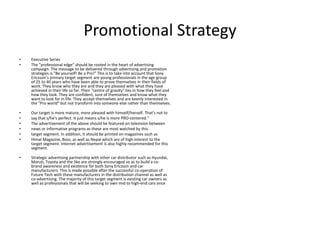 Promotional Strategy
• Executive Series
• The "professional edge" should be rooted in the heart of advertising
campaign. The message to be delivered through advertising and promotion
strategies is "Be yourself! Be a Pro!” This is to take into account that Sony
Ericsson’s primary target segment are young professionals in the age group
of 25 to 40 years who have been able to prove themselves in their fields of
work. They know who they are and they are pleased with what they have
achieved in their life so far. Their "centre of gravity" lies in how they feel and
how they look. They are confident, sure of themselves and know what they
want to look for in life. They accept themselves and are keenly interested in
the "Pro world" but not transform into someone else rather than themselves.
• Our target is more mature, more pleased with himself/herself. That's not to
• say that s/he's perfect. It just means s/he is more PRO-centered.“
• The advertisement of the above should be featured on television between
• news or informative programs as these are most watched by this
• target segment. In addition, it should be printed on magazines such as
• Himal Magazine, Boss, as well as Nepal which are of high interest to the
target segment. Internet advertisement is also highly recommended for this
segment.
• Strategic advertising partnership with other car distributor such as Hyundai,
Maruti, Toyota and the like are strongly encouraged so as to build a co-
brand awareness and existence for both Sony Ericsson and car
manufacturers. This is made possible after the successful co-operation of
Future Tech with these manufacturers in the distribution channel as well as
co-advertising. The majority of this target segment is existing car owners as
well as professionals that will be seeking to own mid to high-end cars once
 