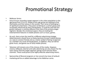 Promotional Strategy
• Walkman Series:
• Sony Ericsson secondary target segment is the urban population in the
age group from 15 to 25. People at this age group are seeking to find
themselves and their places in the society. Their sense of belonging is
of significant importance. They yearn to belong to a certain group and
are greatly influenced by their friends/peers. It could be said that this
group's behavior is entirely different from that of the primary target
segment. Besides the emotional aspect, they are looking for
entertainment features in mobile phones such as music, games.
• As such, there arises the need for a different advertising strategy.
Advertisements should focus on featuring Sony Ericsson mobile phones
as a way to connect friends and as a status symbol of being recognized
as a member of a circle of friends/peers. In addition, they can derive
great music, and games out of Sony mobile phones.
• Television still remains one of the choices of the media. However,
cinema, billboard, internet and radio advertising are also chosen for the
main reason that this target segment spends much time for these
channels. These could prove to be highly effective advertising means.
• Sponsorship of Musical programs or live concerts by mean of ambush
• marketing will be an added advantage to the Walkman series.
 