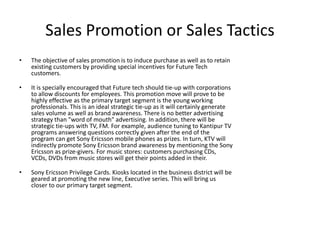 Sales Promotion or Sales Tactics
• The objective of sales promotion is to induce purchase as well as to retain
existing customers by providing special incentives for Future Tech
customers.
• It is specially encouraged that Future tech should tie-up with corporations
to allow discounts for employees. This promotion move will prove to be
highly effective as the primary target segment is the young working
professionals. This is an ideal strategic tie-up as it will certainly generate
sales volume as well as brand awareness. There is no better advertising
strategy than "word of mouth" advertising. In addition, there will be
strategic tie-ups with TV, FM. For example, audience tuning to Kantipur TV
programs answering questions correctly given after the end of the
program can get Sony Ericsson mobile phones as prizes. In turn, KTV will
indirectly promote Sony Ericsson brand awareness by mentioning the Sony
Ericsson as prize-givers. For music stores: customers purchasing CDs,
VCDs, DVDs from music stores will get their points added in their.
• Sony Ericsson Privilege Cards. Kiosks located in the business district will be
geared at promoting the new line, Executive series. This will bring us
closer to our primary target segment.
 