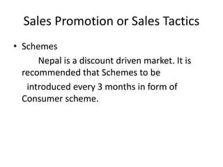 Sales Promotion or Sales Tactics
• Schemes
Nepal is a discount driven market. It is
recommended that Schemes to be
introduced every 3 months in form of
Consumer scheme.
 
